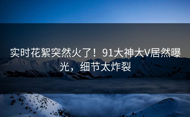 实时花絮突然火了！91大神大V居然曝光，细节太炸裂