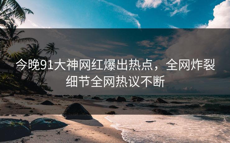 今晚91大神网红爆出热点，全网炸裂细节全网热议不断