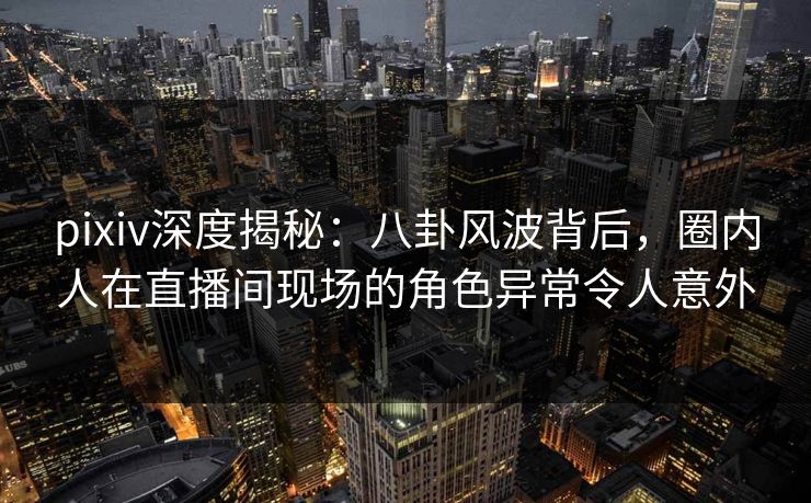 pixiv深度揭秘：八卦风波背后，圈内人在直播间现场的角色异常令人意外