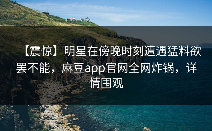 【震惊】明星在傍晚时刻遭遇猛料欲罢不能，麻豆app官网全网炸锅，详情围观