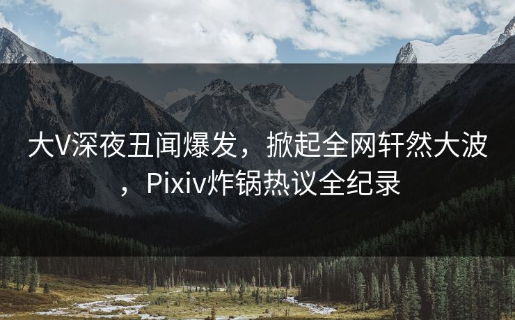 大V深夜丑闻爆发，掀起全网轩然大波，Pixiv炸锅热议全纪录