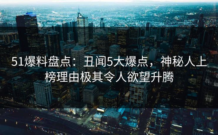 51爆料盘点：丑闻5大爆点，神秘人上榜理由极其令人欲望升腾