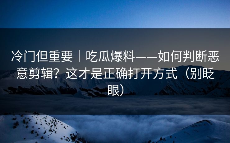 冷门但重要｜吃瓜爆料——如何判断恶意剪辑？这才是正确打开方式（别眨眼）