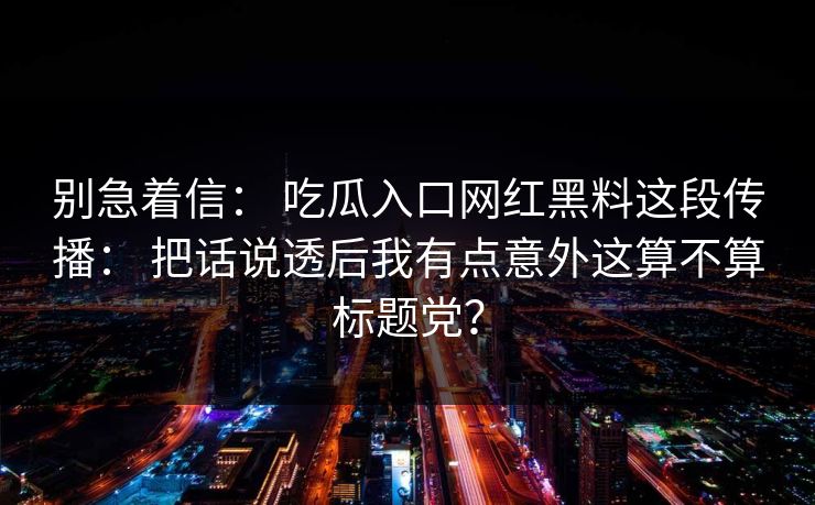 别急着信： 吃瓜入口网红黑料这段传播： 把话说透后我有点意外这算不算标题党？