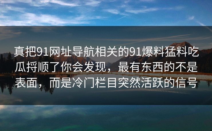 真把91网址导航相关的91爆料猛料吃瓜捋顺了你会发现,最有东西的不是表面,而是冷门栏目突然活跃的信号 真把91网址导航相关的91爆料猛料吃瓜捋顺了你会发现,最有东西的不是表面,而是冷门栏目突然活跃的信号
